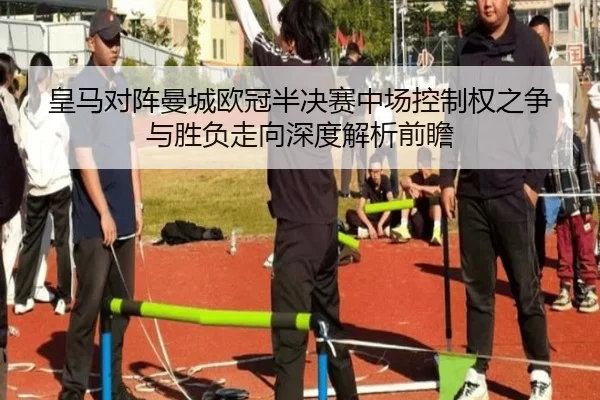 皇马对阵曼城欧冠半决赛中场控制权之争与胜负走向深度解析前瞻