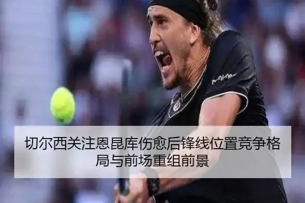 切尔西关注恩昆库伤愈后锋线位置竞争格局与前场重组前景