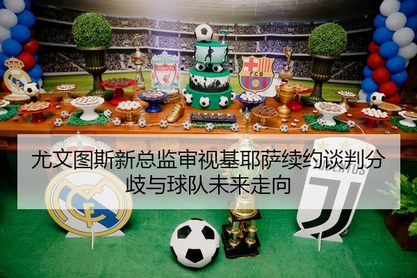 尤文图斯新总监审视基耶萨续约谈判分歧与球队未来走向