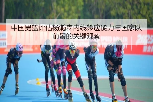 中国男篮评估杨瀚森内线策应能力与国家队前景的关键观察