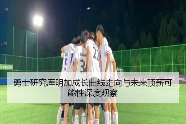 勇士研究库明加成长曲线走向与未来顶薪可能性深度观察