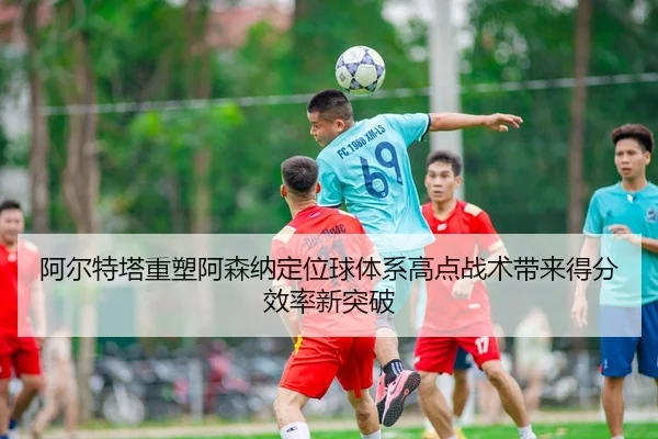阿尔特塔重塑阿森纳定位球体系高点战术带来得分效率新突破